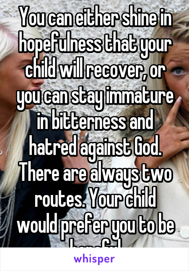 You can either shine in hopefulness that your child will recover, or you can stay immature in bitterness and hatred against God. There are always two routes. Your child would prefer you to be hopeful