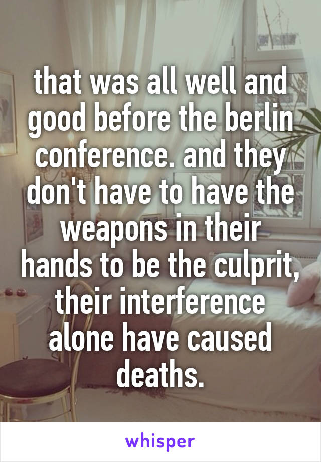 that was all well and good before the berlin conference. and they don't have to have the weapons in their hands to be the culprit, their interference alone have caused deaths.