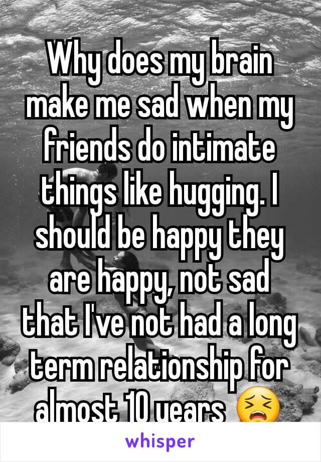 Why does my brain make me sad when my friends do intimate things like hugging. I should be happy they are happy, not sad that I've not had a long term relationship for almost 10 years 😣