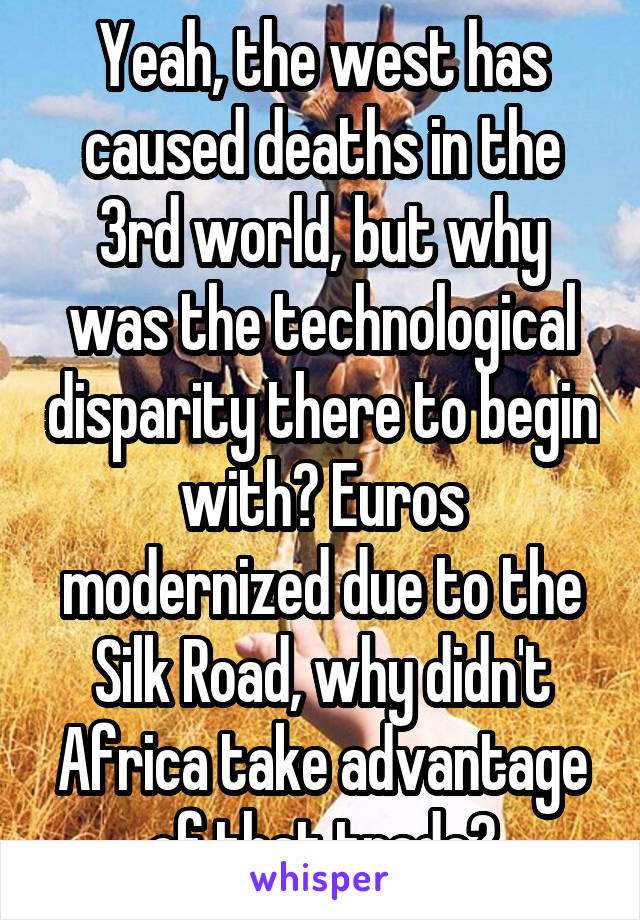 Yeah, the west has caused deaths in the 3rd world, but why was the technological disparity there to begin with? Euros modernized due to the Silk Road, why didn't Africa take advantage of that trade?