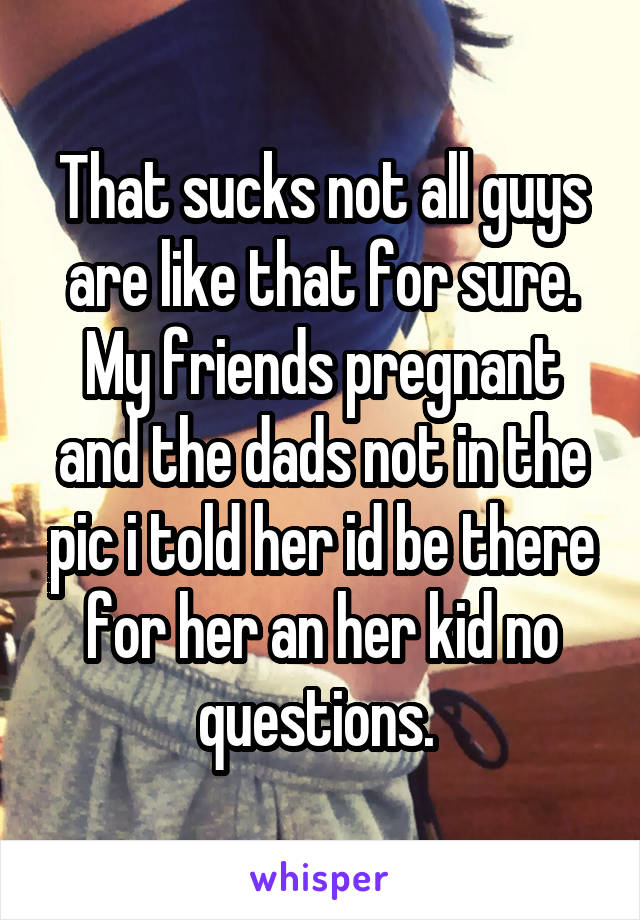 That sucks not all guys are like that for sure. My friends pregnant and the dads not in the pic i told her id be there for her an her kid no questions. 