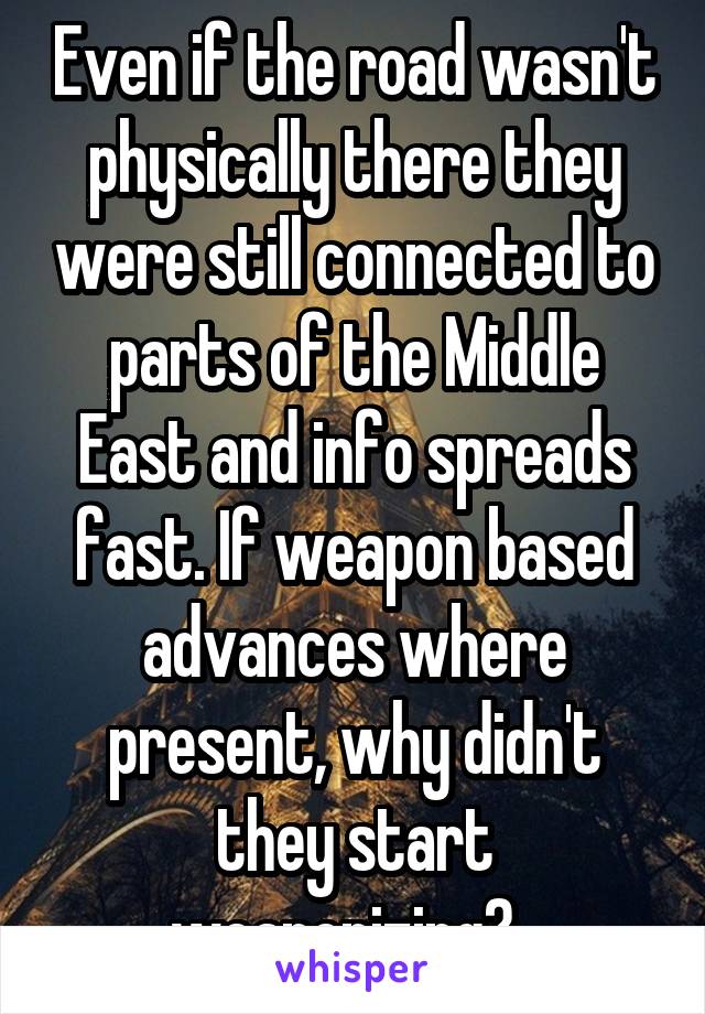 Even if the road wasn't physically there they were still connected to parts of the Middle East and info spreads fast. If weapon based advances where present, why didn't they start weaponizing?  