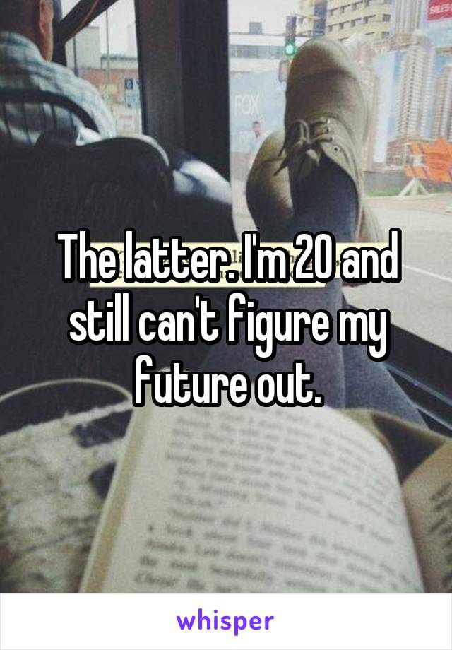 The latter. I'm 20 and still can't figure my future out.