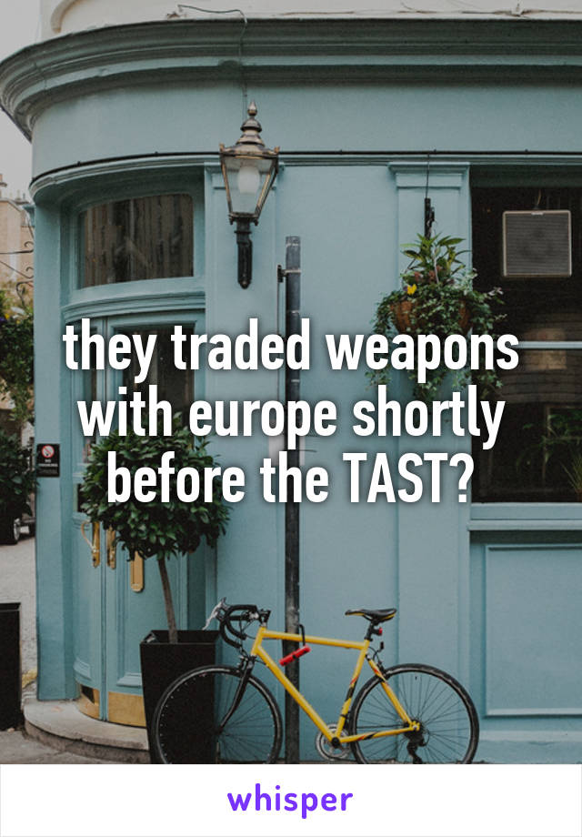  they traded weapons with europe shortly before the TAST?