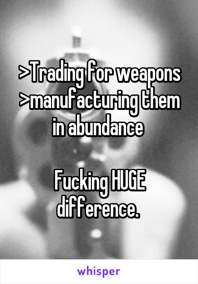 >Trading for weapons
>manufacturing them in abundance 

Fucking HUGE difference. 