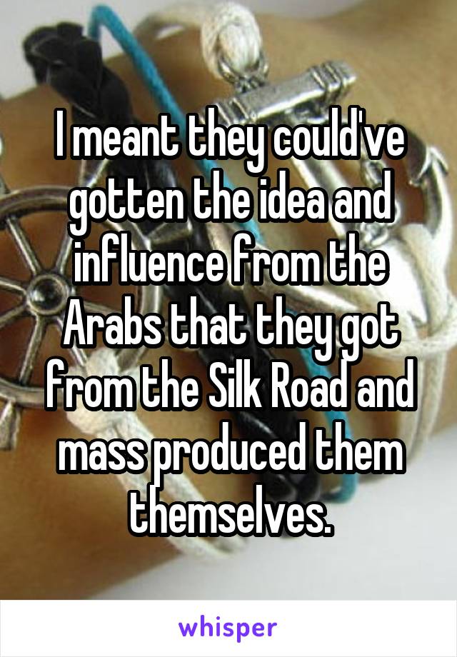 I meant they could've gotten the idea and influence from the Arabs that they got from the Silk Road and mass produced them themselves.