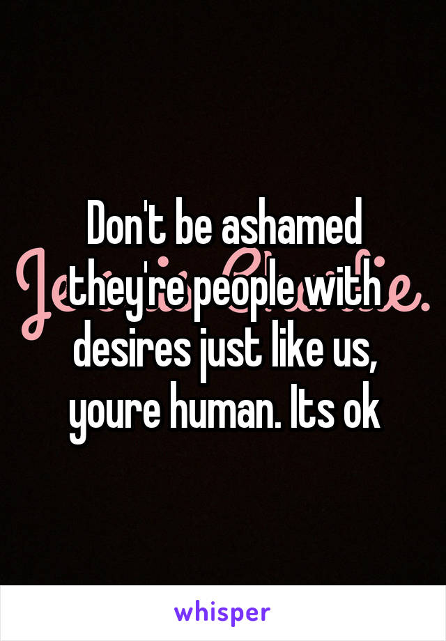 Don't be ashamed they're people with desires just like us, youre human. Its ok
