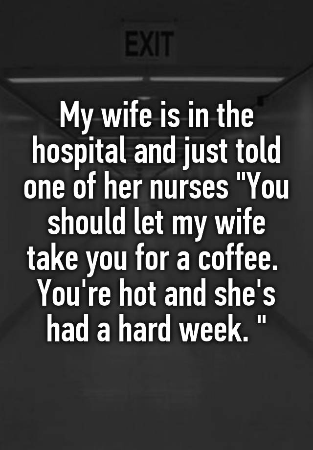 My Wife Is In The Hospital And Just Told One Of Her Nurses You Should Let My Wife Take You For