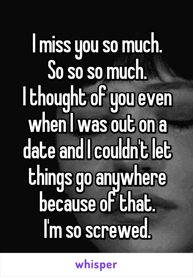 I miss you so much.
So so so much.
I thought of you even when I was out on a date and I couldn't let things go anywhere because of that.
I'm so screwed.