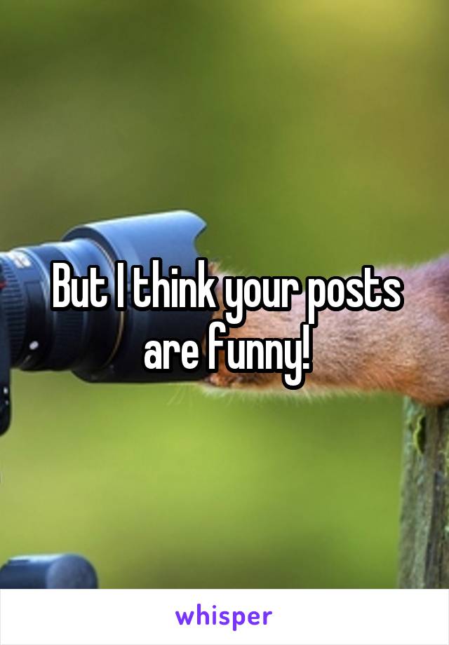 But I think your posts are funny!