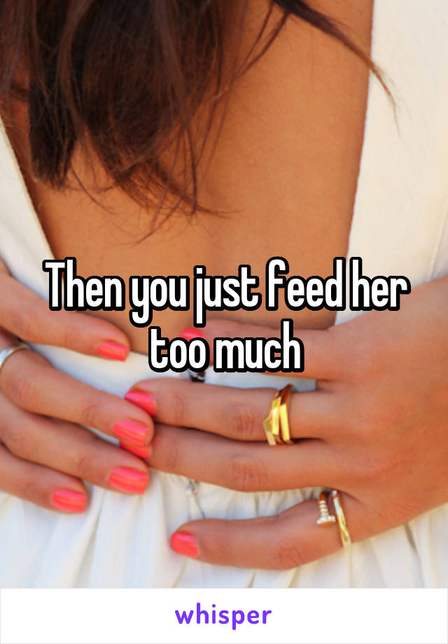 Then you just feed her too much