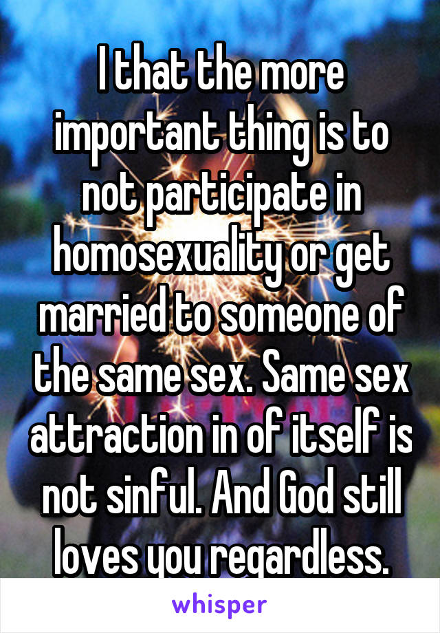 I that the more important thing is to not participate in homosexuality or get married to someone of the same sex. Same sex attraction in of itself is not sinful. And God still loves you regardless.