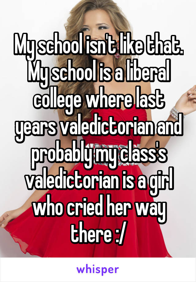 My school isn't like that. My school is a liberal college where last years valedictorian and probably my class's valedictorian is a girl who cried her way there :/
