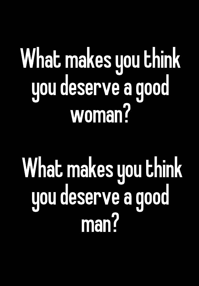 what-makes-you-think-you-deserve-a-good-woman-what-makes-you-think-you-deserve-a-good-man