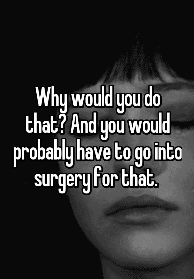 why-would-you-do-that-and-you-would-probably-have-to-go-into-surgery