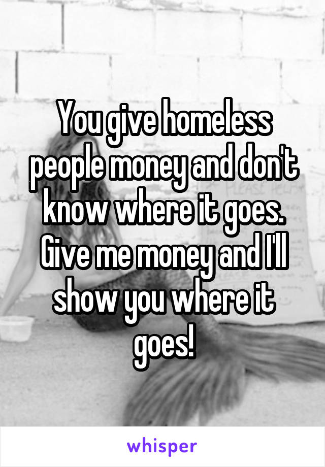 You give homeless people money and don't know where it goes. Give me money and I'll show you where it goes!