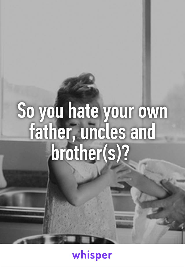 So you hate your own father, uncles and brother(s)? 