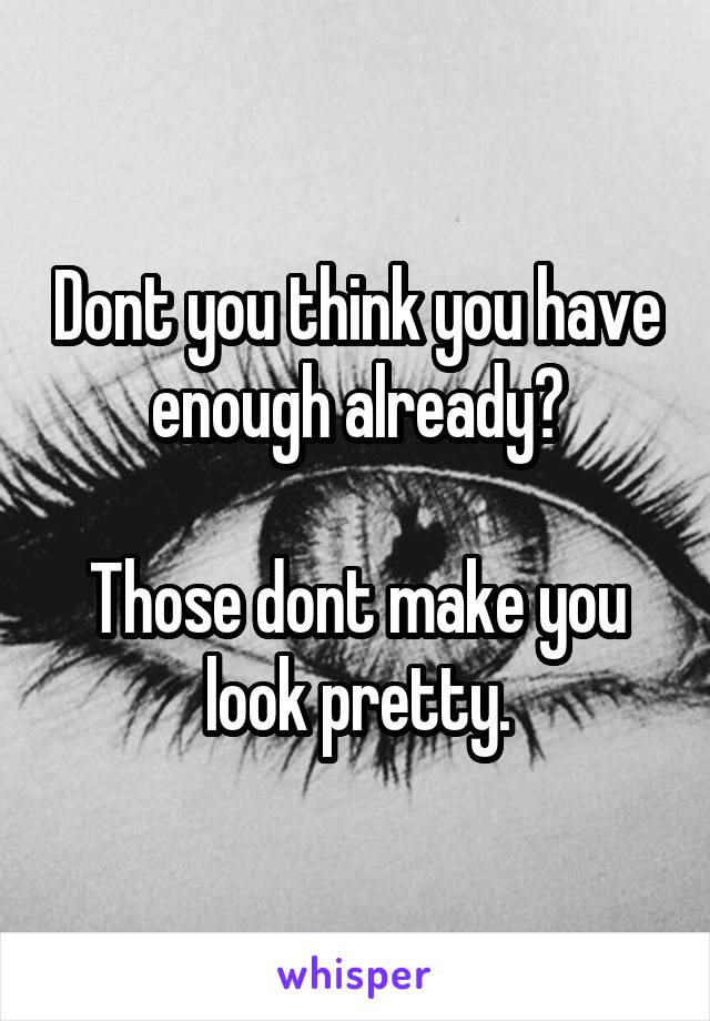 Dont you think you have enough already?

Those dont make you look pretty.