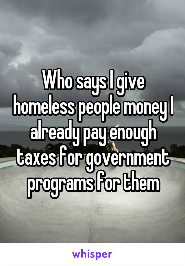 Who says I give homeless people money I already pay enough taxes for government programs for them