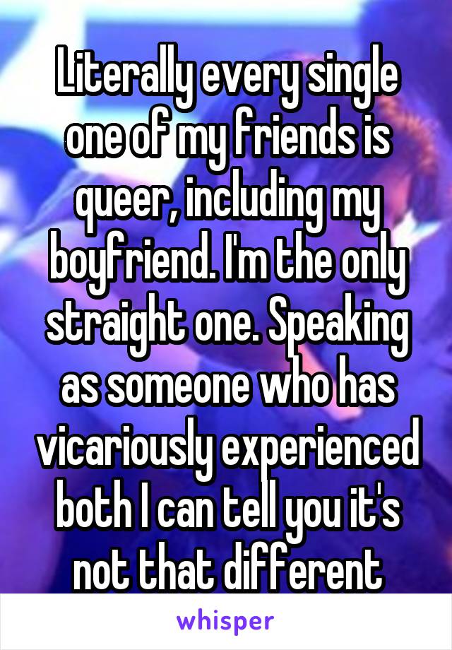 Literally every single one of my friends is queer, including my boyfriend. I'm the only straight one. Speaking as someone who has vicariously experienced both I can tell you it's not that different