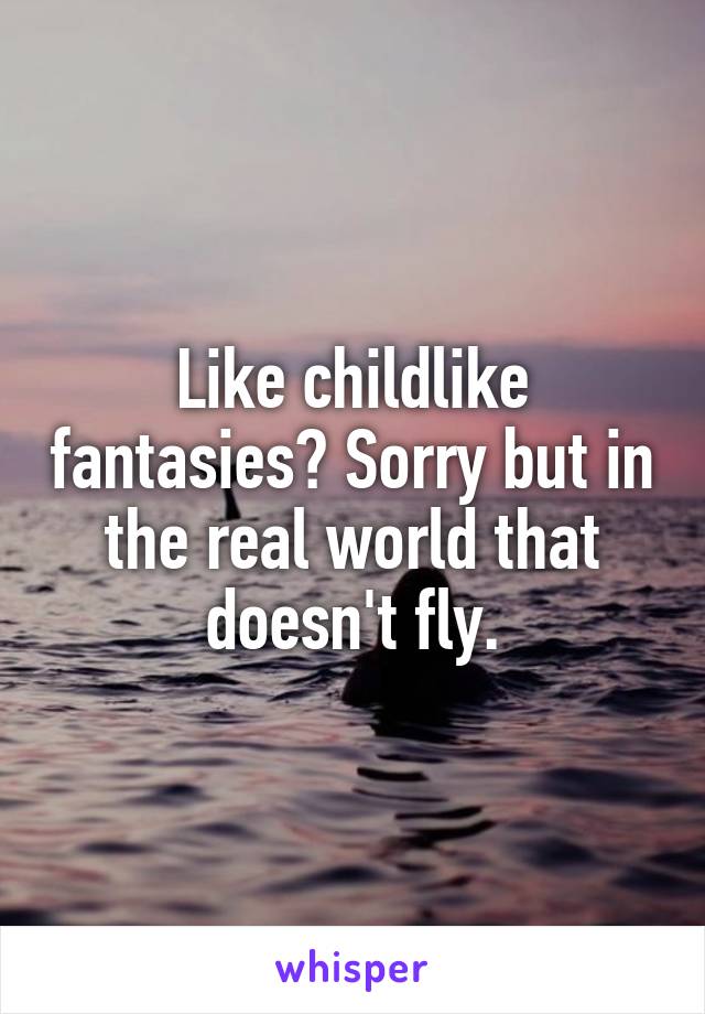 Like childlike fantasies? Sorry but in the real world that doesn't fly.