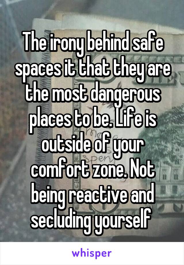 The irony behind safe spaces it that they are the most dangerous places to be. Life is outside of your comfort zone. Not being reactive and secluding yourself 