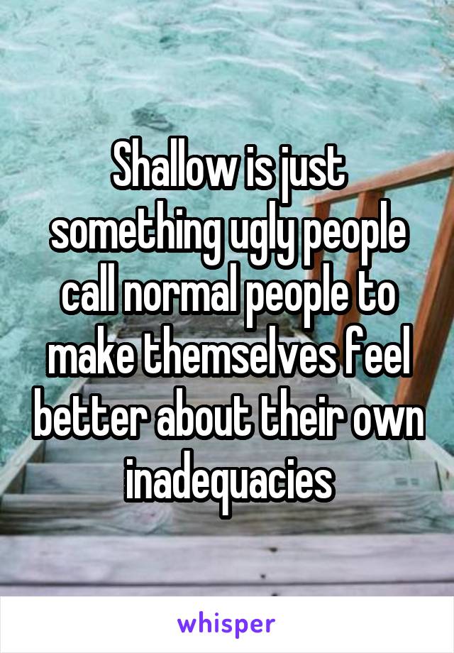 Shallow is just something ugly people call normal people to make themselves feel better about their own inadequacies