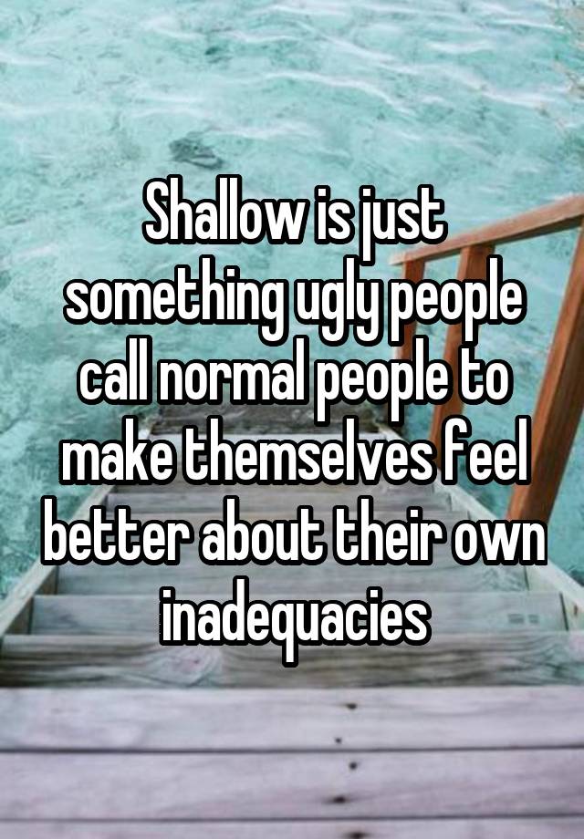 Shallow is just something ugly people call normal people to make themselves feel better about their own inadequacies