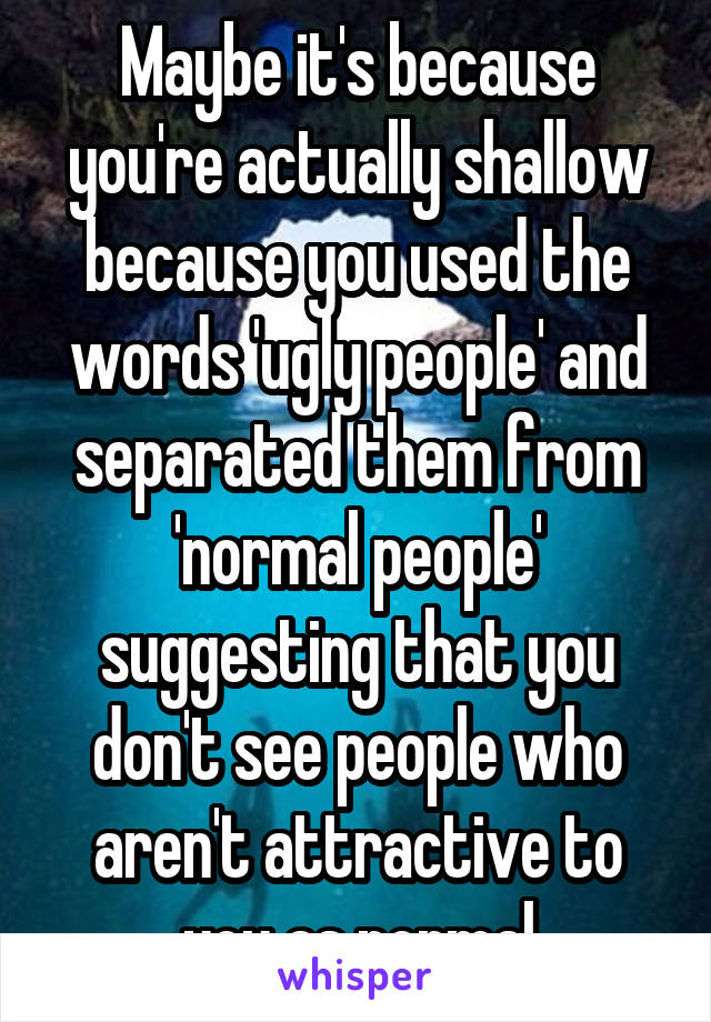  Maybe it's because you're actually shallow because you used the words 'ugly people' and separated them from 'normal people' suggesting that you don't see people who aren't attractive to you as normal