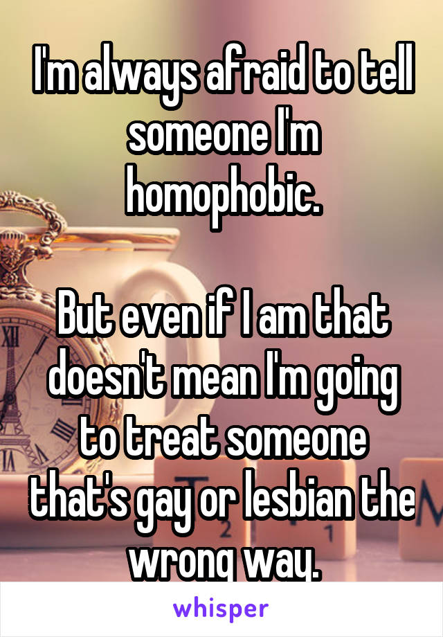 I'm always afraid to tell someone I'm homophobic.

But even if I am that doesn't mean I'm going to treat someone that's gay or lesbian the wrong way.