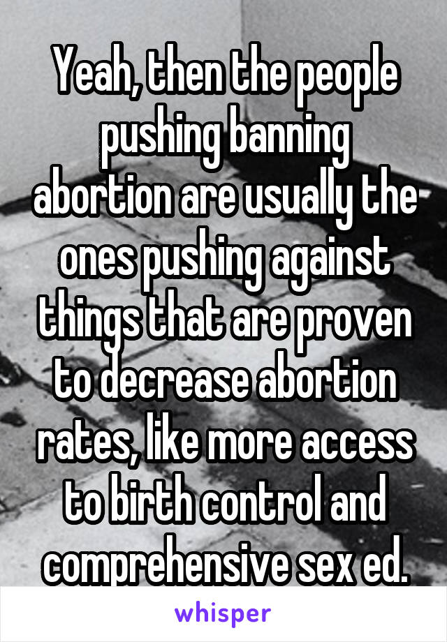 Yeah, then the people pushing banning abortion are usually the ones pushing against things that are proven to decrease abortion rates, like more access to birth control and comprehensive sex ed.
