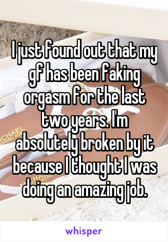 I just found out that my gf has been faking orgasm for the last two years. I'm absolutely broken by it because I thought I was doing an amazing job.