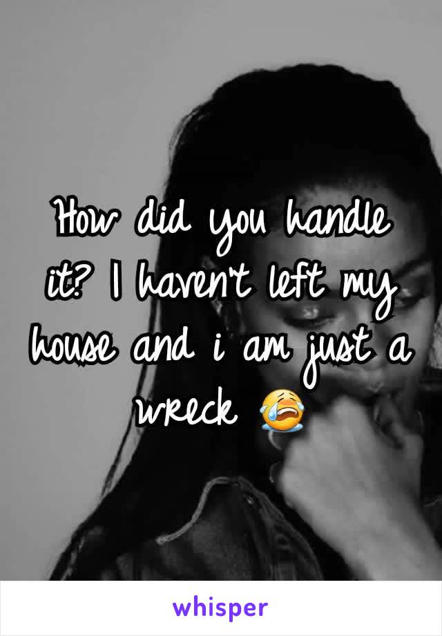 How did you handle it? I haven't left my house and i am just a wreck 😭