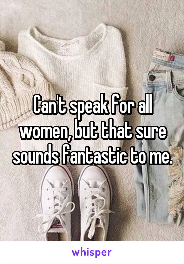 Can't speak for all women, but that sure sounds fantastic to me.