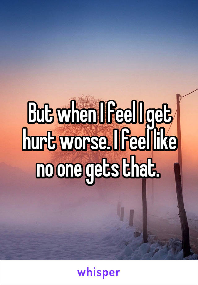 But when I feel I get hurt worse. I feel like no one gets that. 