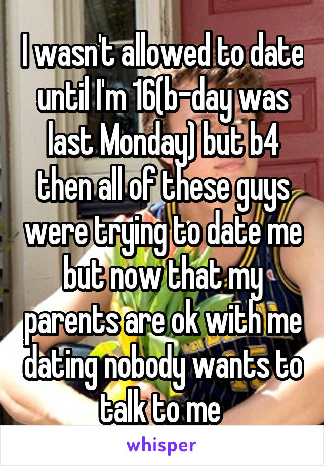 I wasn't allowed to date until I'm 16(b-day was last Monday) but b4 then all of these guys were trying to date me but now that my parents are ok with me dating nobody wants to talk to me 