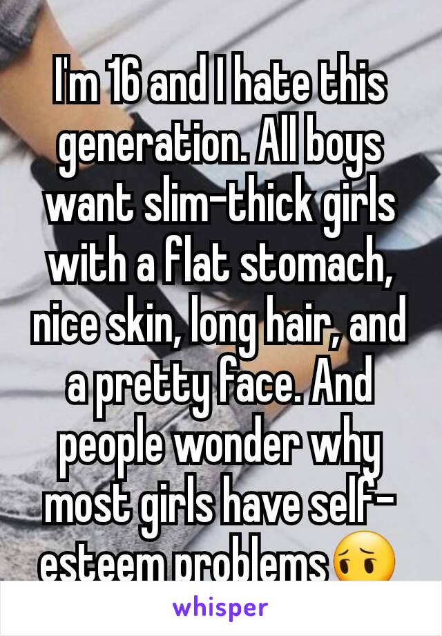 I'm 16 and I hate this generation. All boys want slim-thick girls with a flat stomach, nice skin, long hair, and a pretty face. And people wonder why most girls have self-esteem problems😔