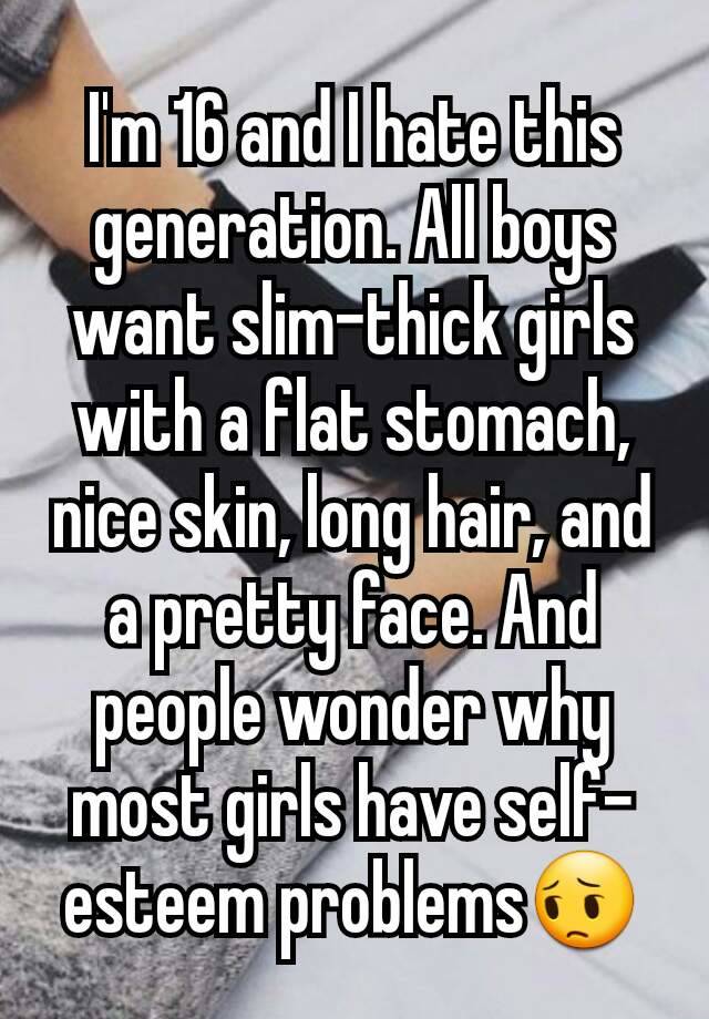 I'm 16 and I hate this generation. All boys want slim-thick girls with a flat stomach, nice skin, long hair, and a pretty face. And people wonder why most girls have self-esteem problems😔