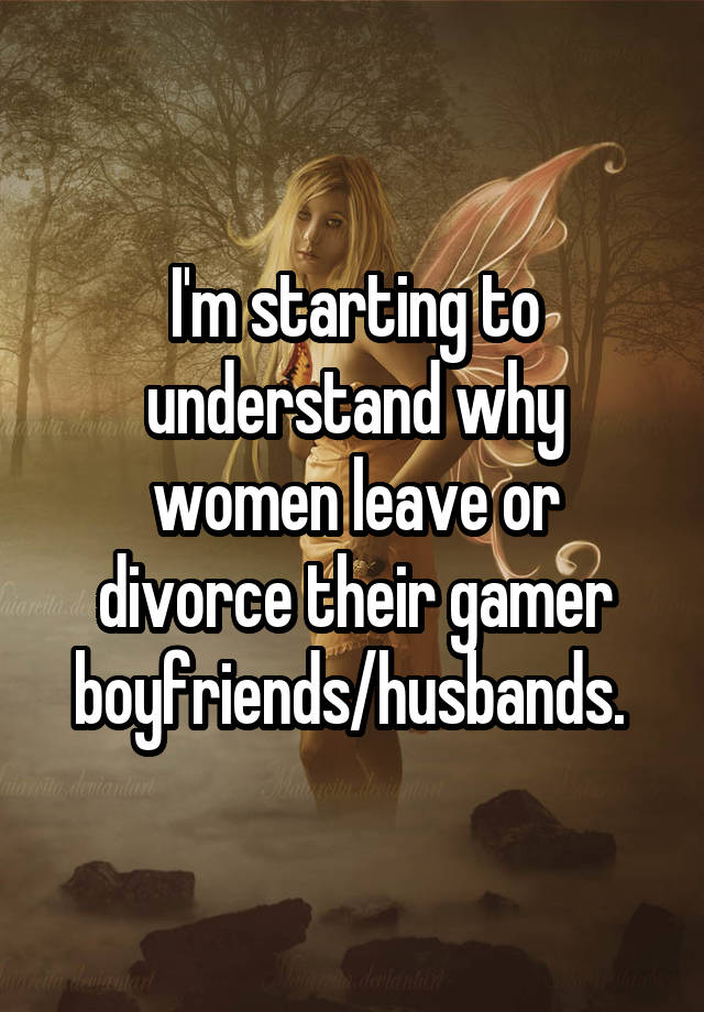 I'm starting to understand why women leave or divorce their gamer boyfriends/husbands. 