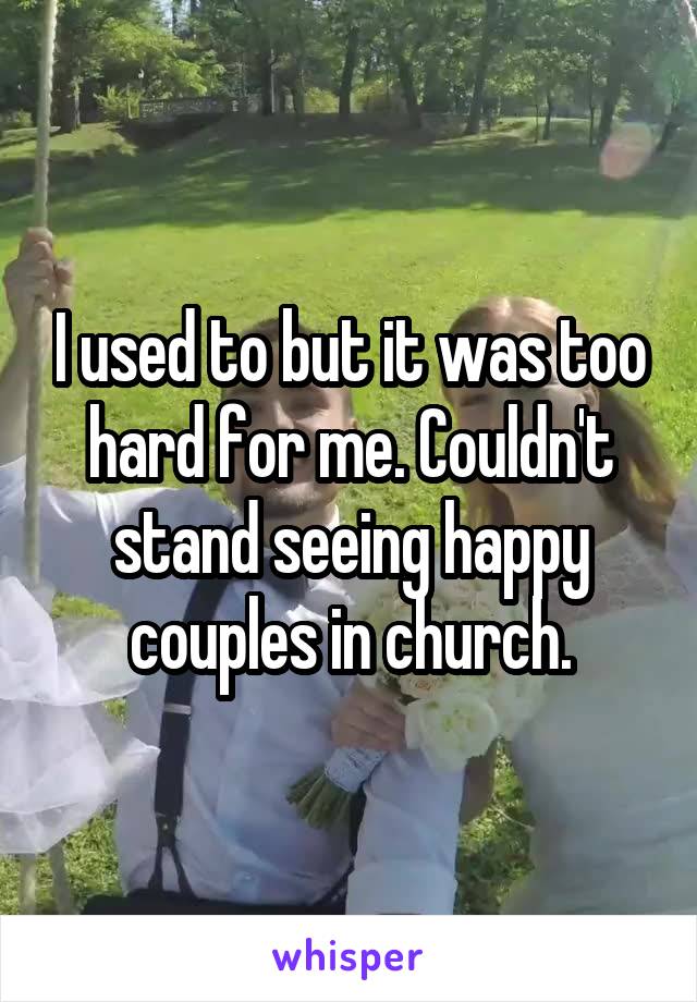 I used to but it was too hard for me. Couldn't stand seeing happy couples in church.