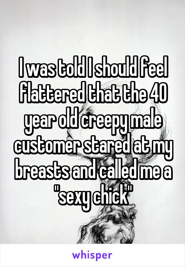 I was told I should feel flattered that the 40 year old creepy male customer stared at my breasts and called me a "sexy chick"