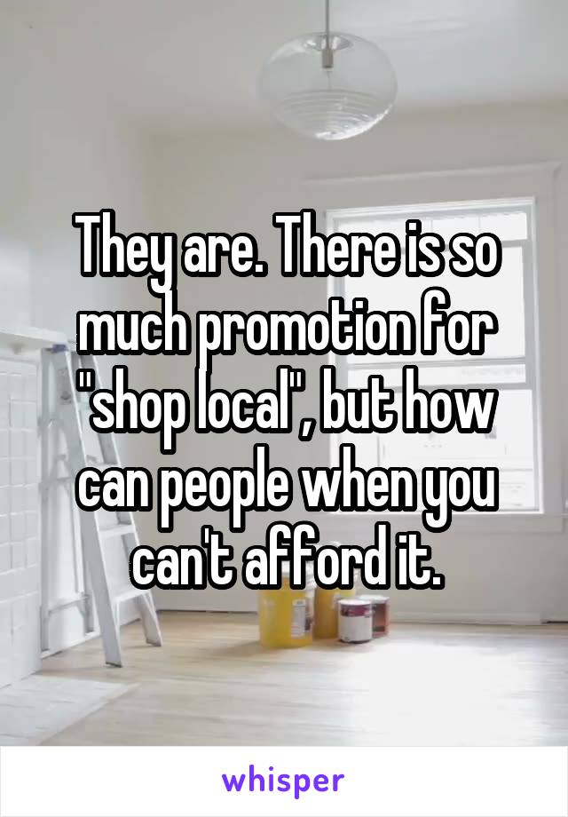 They are. There is so much promotion for "shop local", but how can people when you can't afford it.