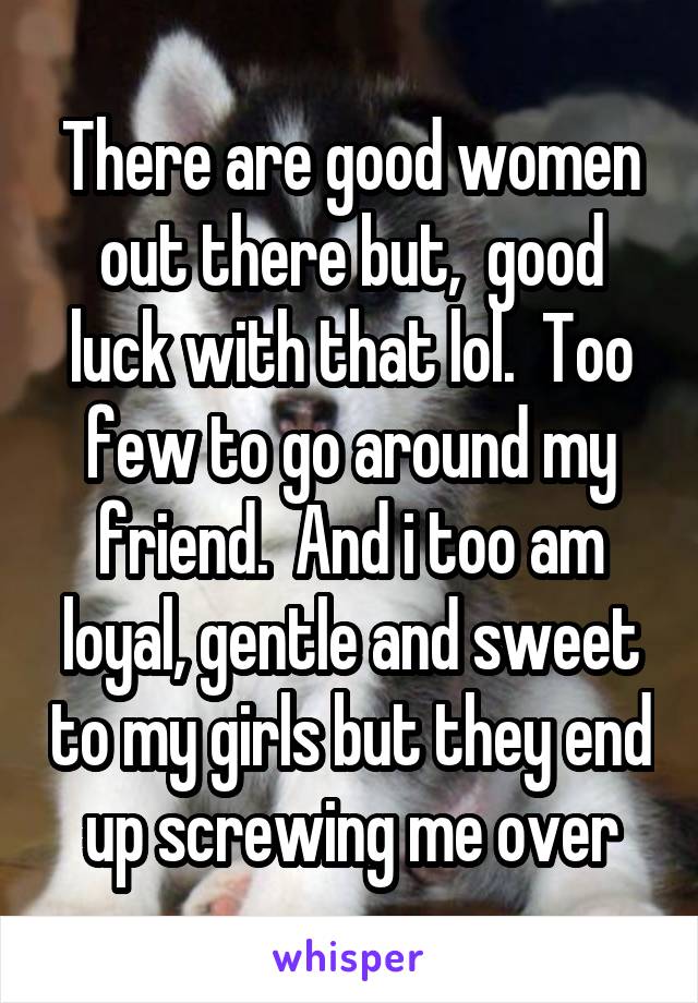 There are good women out there but,  good luck with that lol.  Too few to go around my friend.  And i too am loyal, gentle and sweet to my girls but they end up screwing me over