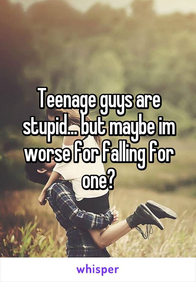 Teenage guys are stupid... but maybe im worse for falling for one?