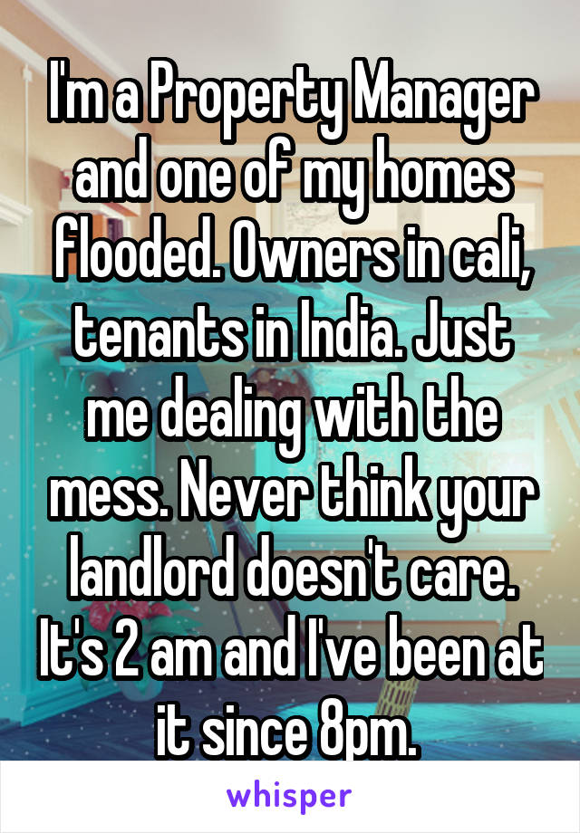 I'm a Property Manager and one of my homes flooded. Owners in cali, tenants in India. Just me dealing with the mess. Never think your landlord doesn't care. It's 2 am and I've been at it since 8pm. 