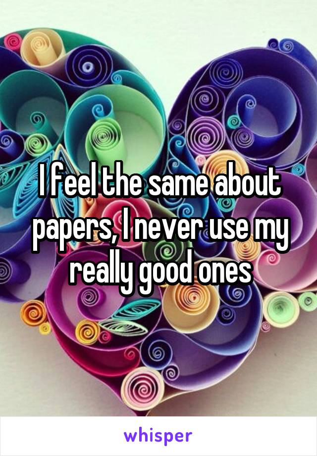I feel the same about papers, I never use my really good ones