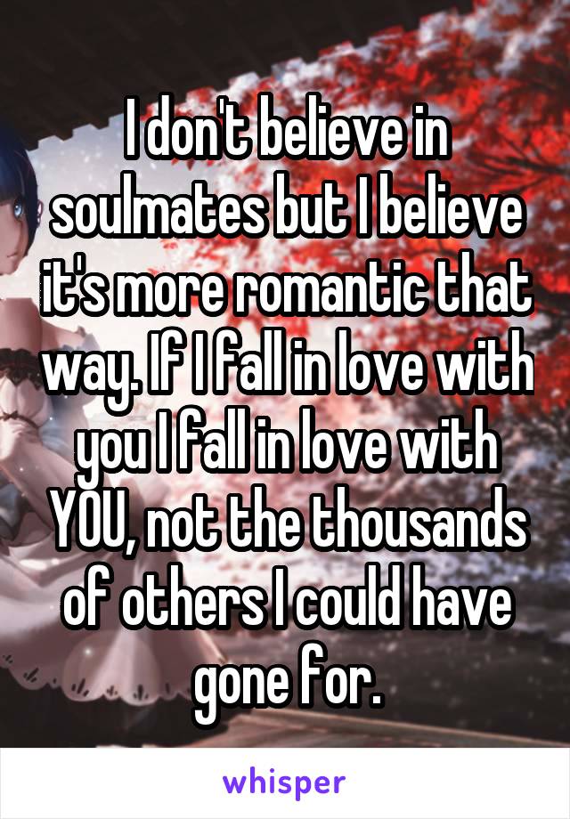 I don't believe in soulmates but I believe it's more romantic that way. If I fall in love with you I fall in love with YOU, not the thousands of others I could have gone for.