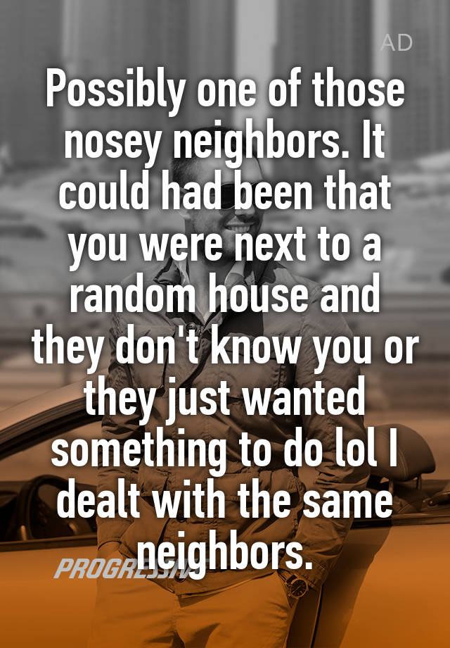 Possibly one of those nosey neighbors. It could had been that you were ...