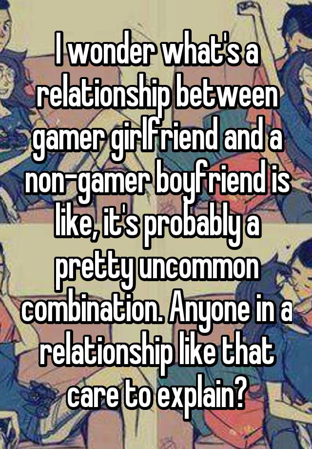 I wonder what's a relationship between gamer girlfriend and a non-gamer boyfriend is like, it's probably a pretty uncommon combination. Anyone in a relationship like that care to explain?