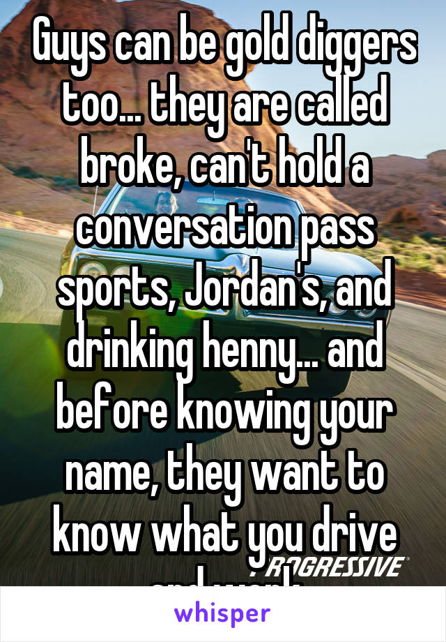 Guys can be gold diggers too... they are called broke, can't hold a conversation pass sports, Jordan's, and drinking henny... and before knowing your name, they want to know what you drive and work